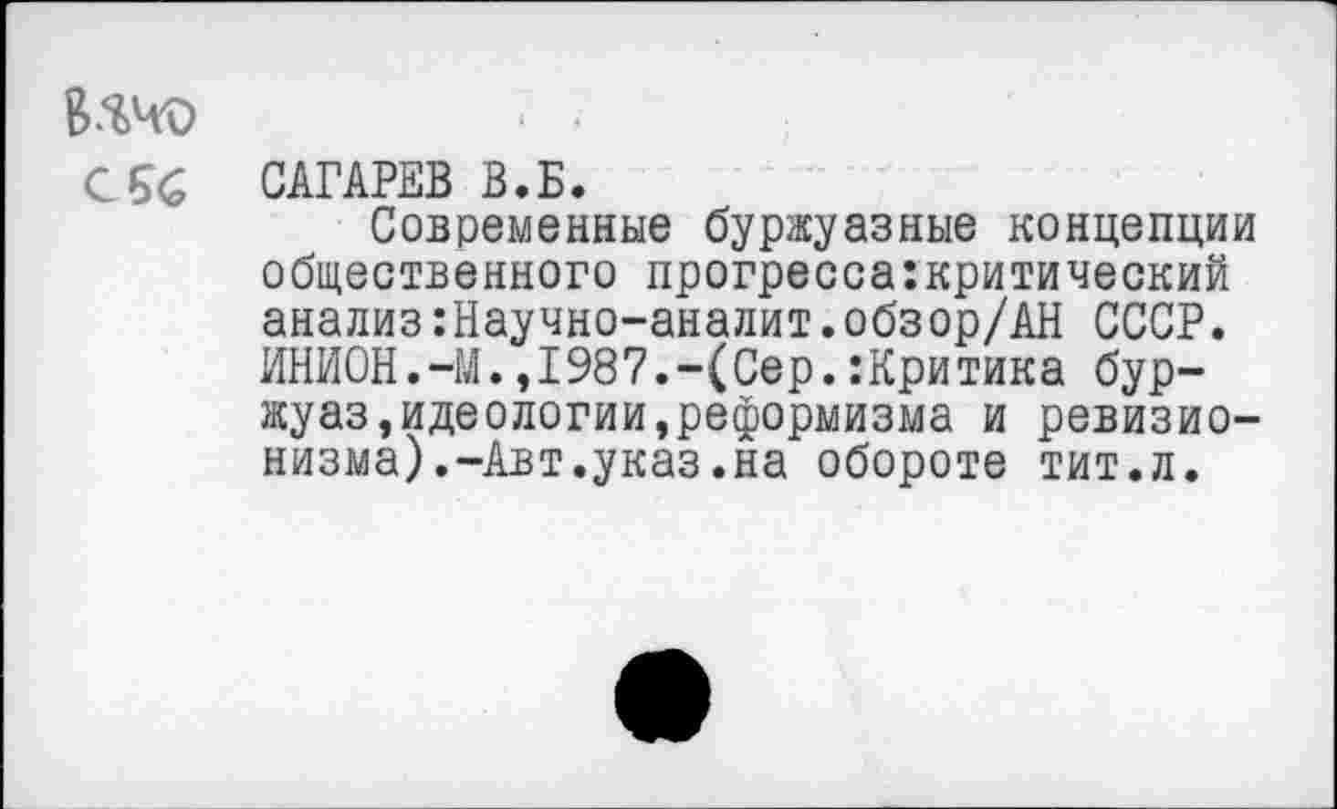 ﻿Ичо
СБС
САГАРЕВ В.Б.
Современные буржуазные концепции общественного прогрессакритический анализ:Научно-аналит.обзор/АН СССР. ИНИОН.-М.,1987.-(Сер.:Критика бур-жуаз,идеологии,реформизма и ревизионизма).-Авт.указ.на обороте тит.л.